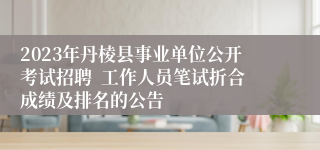 2023年丹棱县事业单位公开考试招聘  工作人员笔试折合成绩及排名的公告