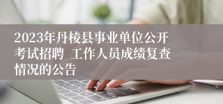 2023年丹棱县事业单位公开考试招聘  工作人员成绩复查情况的公告