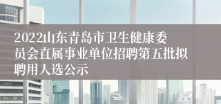 2022山东青岛市卫生健康委员会直属事业单位招聘第五批拟聘用人选公示