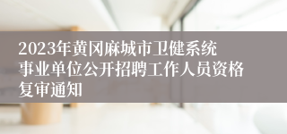 2023年黄冈麻城市卫健系统事业单位公开招聘工作人员资格复审通知