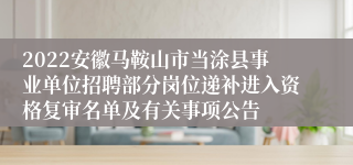 2022安徽马鞍山市当涂县事业单位招聘部分岗位递补进入资格复审名单及有关事项公告