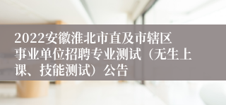 2022安徽淮北市直及市辖区事业单位招聘专业测试（无生上课、技能测试）公告