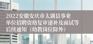 2022安徽安庆市太湖县事业单位招聘资格复审递补及面试等后续通知（幼教岗位除外）