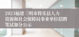 2023福建三明市将乐县人力资源和社会保障局事业单位招聘笔试加分公示