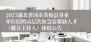 2023湖北黄冈市黄梅县事业单位招聘高层次和急需紧缺人才（播音主持人）体检公告