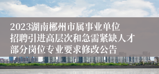 2023湖南郴州市属事业单位招聘引进高层次和急需紧缺人才部分岗位专业要求修改公告