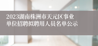 2023湖南株洲市天元区事业单位招聘拟聘用人员名单公示