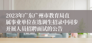 2023年广东广州市教育局直属事业单位在选调生招录中同步开展人员招聘面试的公告