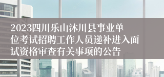 2023四川乐山沐川县事业单位考试招聘工作人员递补进入面试资格审查有关事项的公告