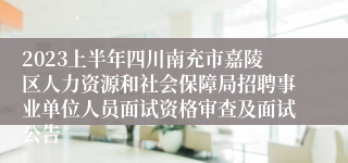 2023上半年四川南充市嘉陵区人力资源和社会保障局招聘事业单位人员面试资格审查及面试公告