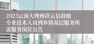 2023云南大理州祥云县鼓励专业技术人员到乡镇基层服务所需服务岗位公告