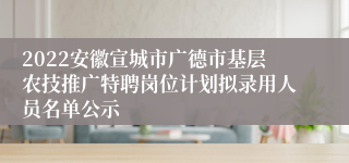 2022安徽宣城市广德市基层农技推广特聘岗位计划拟录用人员名单公示