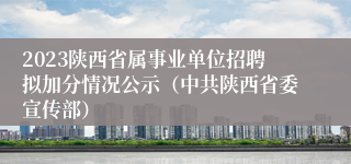 2023陕西省属事业单位招聘拟加分情况公示（中共陕西省委宣传部）