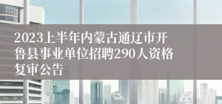 2023上半年内蒙古通辽市开鲁县事业单位招聘290人资格复审公告 