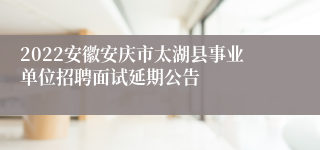 2022安徽安庆市太湖县事业单位招聘面试延期公告