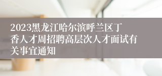 2023黑龙江哈尔滨呼兰区丁香人才周招聘高层次人才面试有关事宜通知