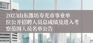 2023山东潍坊寿光市事业单位公开招聘人员总成绩及进入考察范围人员名单公告