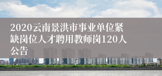 2020云南景洪市事业单位紧缺岗位人才聘用教师岗120人公告