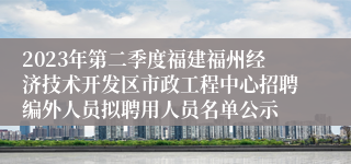 2023年第二季度福建福州经济技术开发区市政工程中心招聘编外人员拟聘用人员名单公示