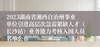 2023湖南省湘西自治州事业单位引进高层次急需紧缺人才（长沙站）业务能力考核入围人员名单公布