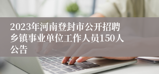 2023年河南登封市公开招聘乡镇事业单位工作人员150人公告