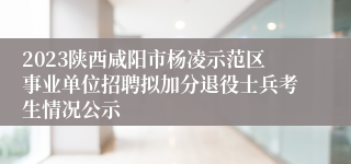 2023陕西咸阳市杨凌示范区事业单位招聘拟加分退役士兵考生情况公示