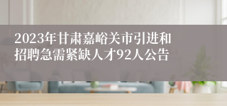 2023年甘肃嘉峪关市引进和招聘急需紧缺人才92人公告