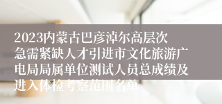 2023内蒙古巴彦淖尔高层次急需紧缺人才引进市文化旅游广电局局属单位测试人员总成绩及进入体检考察范围名单