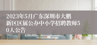 2023年5月广东深圳市大鹏新区区属公办中小学招聘教师50人公告