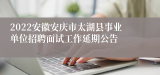 2022安徽安庆市太湖县事业单位招聘面试工作延期公告