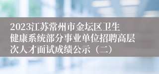 2023江苏常州市金坛区卫生健康系统部分事业单位招聘高层次人才面试成绩公示（二）