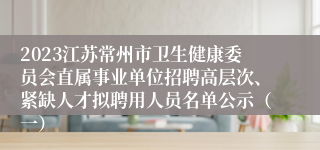 2023江苏常州市卫生健康委员会直属事业单位招聘高层次、紧缺人才拟聘用人员名单公示（一）