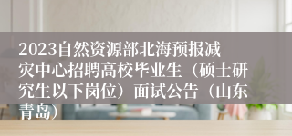 2023自然资源部北海预报减灾中心招聘高校毕业生（硕士研究生以下岗位）面试公告（山东青岛）