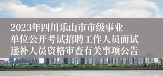 2023年四川乐山市市级事业单位公开考试招聘工作人员面试递补人员资格审查有关事项公告