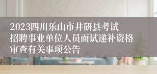 2023四川乐山市井研县考试招聘事业单位人员面试递补资格审查有关事项公告