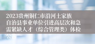 2023贵州铜仁市沿河土家族自治县事业单位引进高层次和急需紧缺人才（综合管理类）体检公告