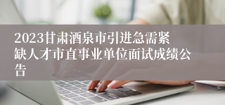 2023甘肃酒泉市引进急需紧缺人才市直事业单位面试成绩公告