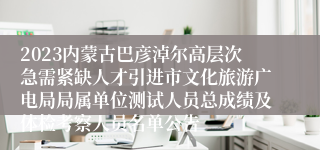 2023内蒙古巴彦淖尔高层次急需紧缺人才引进市文化旅游广电局局属单位测试人员总成绩及体检考察人员名单公告