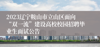 2023辽宁鞍山市立山区面向“双一流”建设高校校园招聘毕业生面试公告