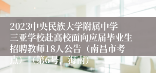 2023中央民族大学附属中学三亚学校赴高校面向应届毕业生招聘教师18人公告（南昌市考点）（第6号，海南）