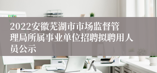 2022安徽芜湖市市场监督管理局所属事业单位招聘拟聘用人员公示