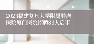 2023福建复旦大学附属肿瘤医院厦门医院招聘83人启事