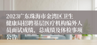 2023广东珠海市金湾区卫生健康局招聘基层医疗机构编外人员面试成绩、总成绩及体检事项公告