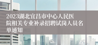 2023湖北宜昌市中心人民医院相关专业补录招聘试岗人员名单通知