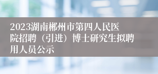 2023湖南郴州市第四人民医院招聘（引进）博士研究生拟聘用人员公示