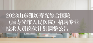 2023山东潍坊寿光综合医院（原寿光市人民医院）招聘专业技术人员岗位计划调整公告