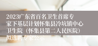 2023广东省百名卫生首席专家下基层计划怀集县冷坑镇中心卫生院（怀集县第二人民医院）拟选聘专家公示