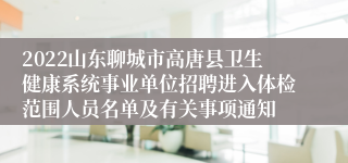 2022山东聊城市高唐县卫生健康系统事业单位招聘进入体检范围人员名单及有关事项通知