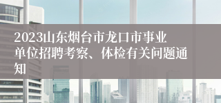 2023山东烟台市龙口市事业单位招聘考察、体检有关问题通知