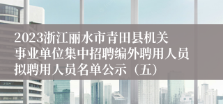 2023浙江丽水市青田县机关事业单位集中招聘编外聘用人员拟聘用人员名单公示（五）